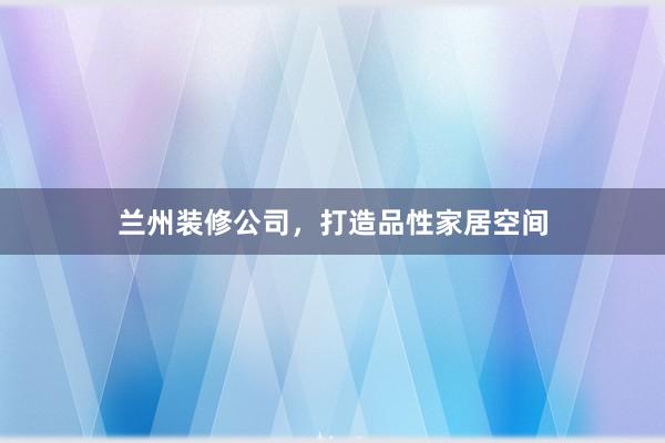 兰州装修公司，打造品性家居空间